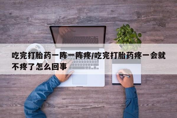 买流产药的联系方式吃完打胎药一阵一阵疼/吃完打胎药疼一会就不疼了怎么回事
