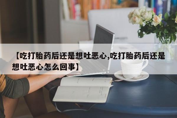 买流产药的联系方式【吃打胎药后还是想吐恶心,吃打胎药后还是想吐恶心怎么回事】