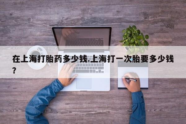 买流产药的联系方式在上海打胎药多少钱.上海打一次胎要多少钱？