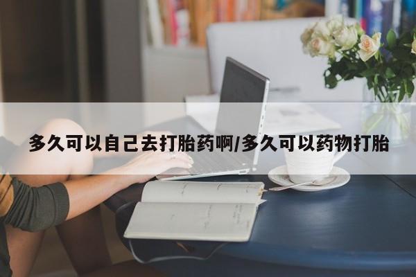 买流产药的联系方式多久可以自己去打胎药啊/多久可以药物打胎