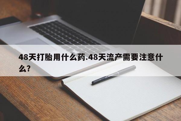买流产药的联系方式48天打胎用什么药.48天流产需要注意什么？