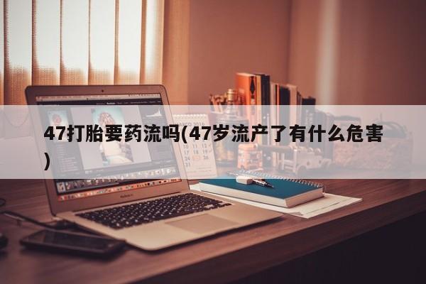 买流产药的联系方式47打胎要药流吗(47岁流产了有什么危害)