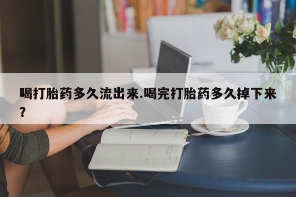 买流产药的联系方式喝打胎药多久流出来.喝完打胎药多久掉下来？