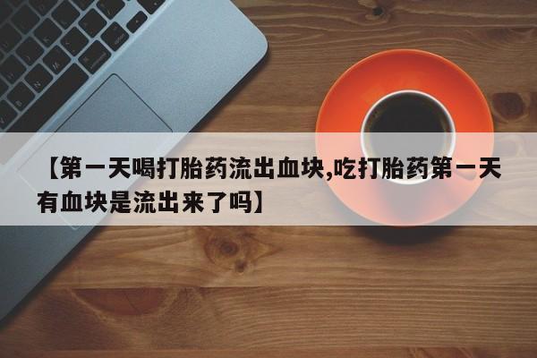 买流产药的联系方式【第一天喝打胎药流出血块,吃打胎药第一天有血块是流出来了吗】