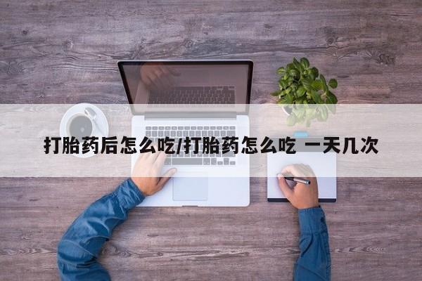 买流产药的联系方式打胎药后怎么吃/打胎药怎么吃 一天几次