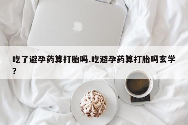买流产药的联系方式吃了避孕药算打胎吗.吃避孕药算打胎吗玄学？