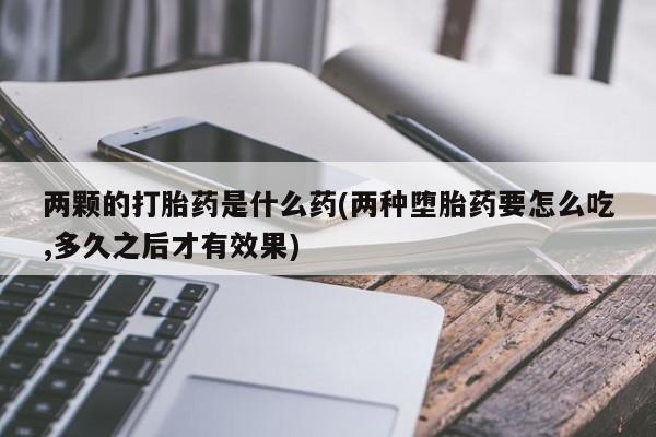 买流产药的联系方式两颗的打胎药是什么药(两种堕胎药要怎么吃,多久之后才有效果)