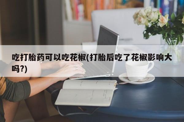 买流产药的联系方式吃打胎药可以吃花椒(打胎后吃了花椒影响大吗?)