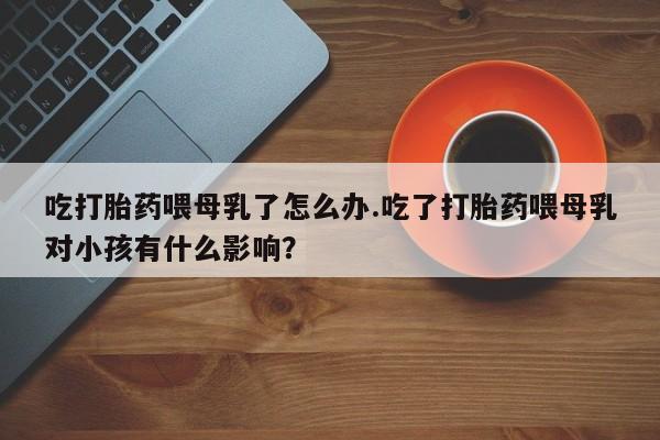 买流产药的联系方式吃打胎药喂母乳了怎么办.吃了打胎药喂母乳对小孩有什么影响?