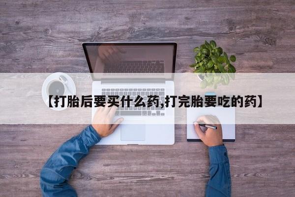 买流产药的联系方式【打胎后要买什么药,打完胎要吃的药】