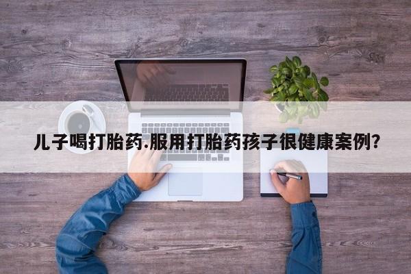 买流产药的联系方式儿子喝打胎药.服用打胎药孩子很健康案例?