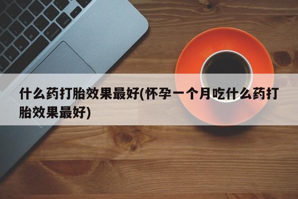 买流产药的联系方式什么药打胎效果最好(怀孕一个月吃什么药打胎效果最好)