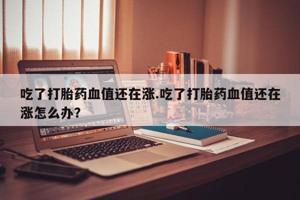 买流产药的联系方式吃了打胎药血值还在涨.吃了打胎药血值还在涨怎么办？