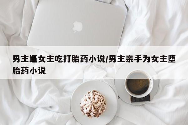 买流产药的联系方式男主逼女主吃打胎药小说/男主亲手为女主堕胎药小说