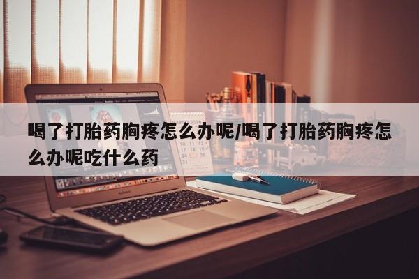 买流产药的联系方式喝了打胎药胸疼怎么办呢/喝了打胎药胸疼怎么办呢吃什么药