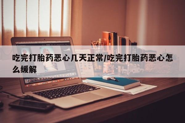 买流产药的联系方式吃完打胎药恶心几天正常/吃完打胎药恶心怎么缓解