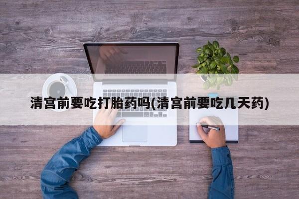 买流产药的联系方式清宫前要吃打胎药吗(清宫前要吃几天药)