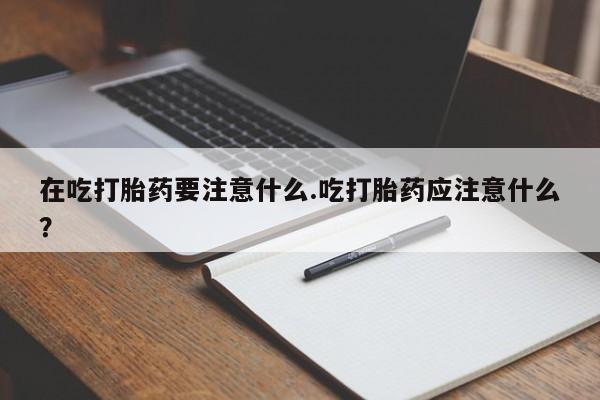 买流产药的联系方式在吃打胎药要注意什么.吃打胎药应注意什么？