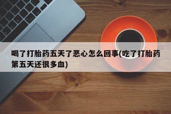 买流产药的联系方式喝了打胎药五天了恶心怎么回事(吃了打胎药第五天还很多血)