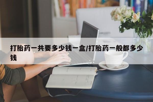 买流产药的联系方式打胎药一共要多少钱一盒/打胎药一般都多少钱