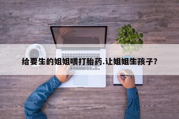买流产药的联系方式给要生的姐姐喂打胎药.让姐姐生孩子？