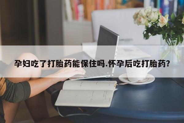 买流产药的联系方式孕妇吃了打胎药能保住吗.怀孕后吃打胎药？