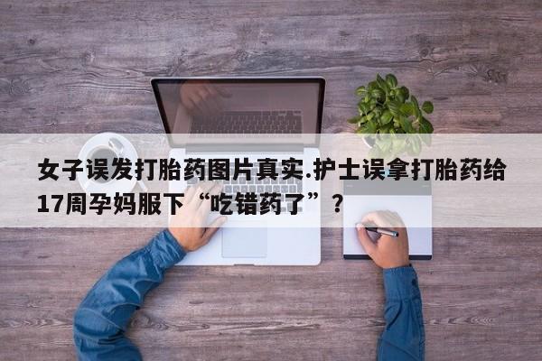 买流产药的联系方式女子误发打胎药图片真实.护士误拿打胎药给17周孕妈服下“吃错药了”？