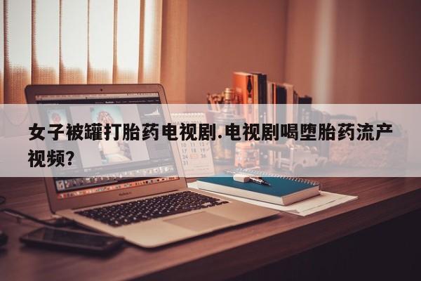 买流产药的联系方式女子被罐打胎药电视剧.电视剧喝堕胎药流产视频？