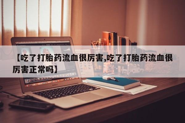 买流产药的联系方式【吃了打胎药流血很厉害,吃了打胎药流血很厉害正常吗】