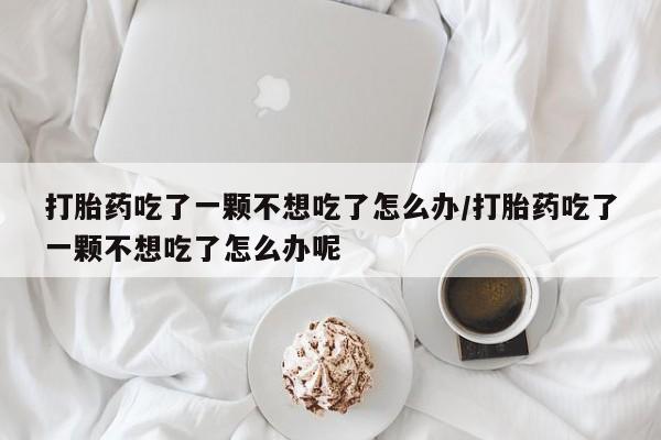 买流产药的联系方式打胎药吃了一颗不想吃了怎么办/打胎药吃了一颗不想吃了怎么办呢