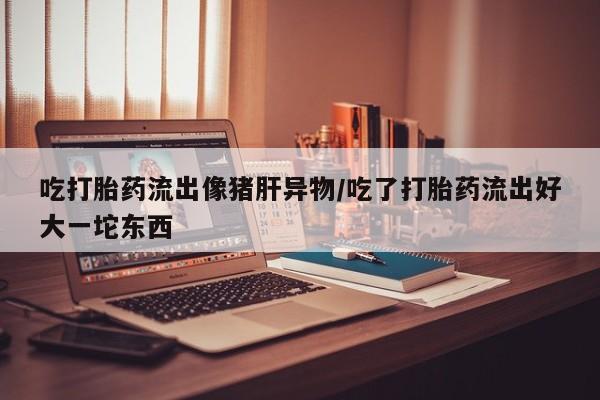 买流产药的联系方式吃打胎药流出像猪肝异物/吃了打胎药流出好大一坨东西