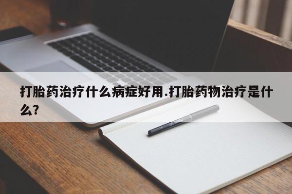 买流产药的联系方式打胎药治疗什么病症好用.打胎药物治疗是什么？