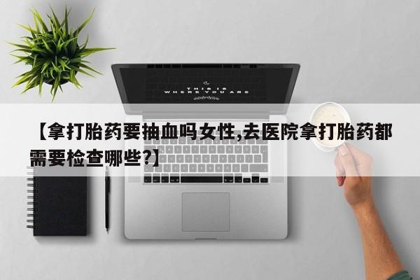 买流产药的联系方式【拿打胎药要抽血吗女性,去医院拿打胎药都需要检查哪些?】
