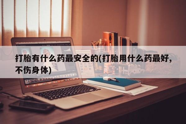 买流产药的联系方式打胎有什么药最安全的(打胎用什么药最好,不伤身体)