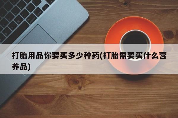 买流产药的联系方式打胎用品你要买多少种药(打胎需要买什么营养品)