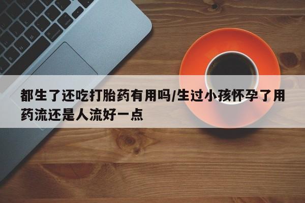 买流产药的联系方式都生了还吃打胎药有用吗/生过小孩怀孕了用药流还是人流好一点