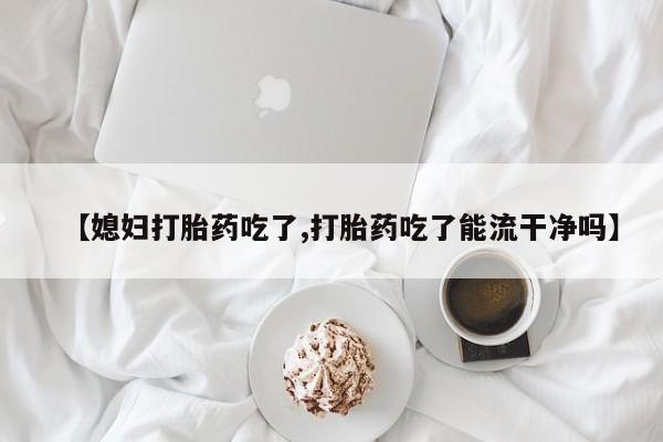 买流产药的联系方式【媳妇打胎药吃了,打胎药吃了能流干净吗】