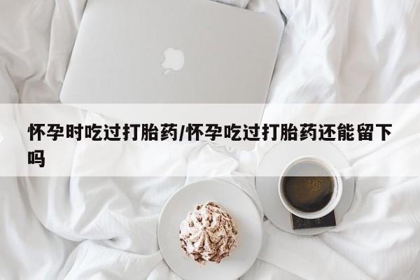 买流产药的联系方式怀孕时吃过打胎药/怀孕吃过打胎药还能留下吗