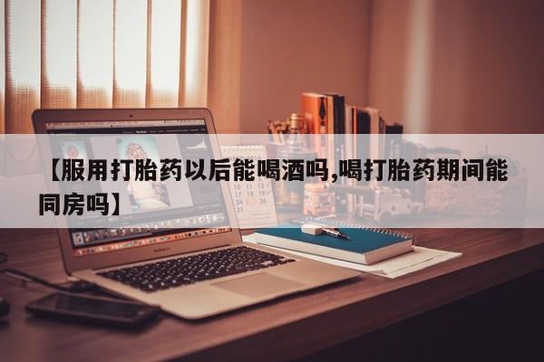 买流产药的联系方式【服用打胎药以后能喝酒吗,喝打胎药期间能同房吗】