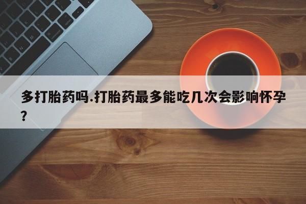 买流产药的联系方式多打胎药吗.打胎药最多能吃几次会影响怀孕？