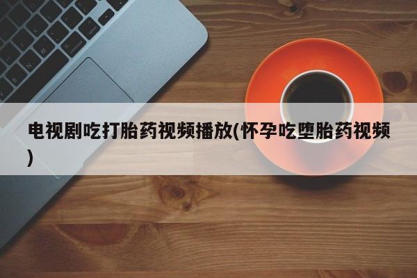 买流产药的联系方式电视剧吃打胎药视频播放(怀孕吃堕胎药视频)