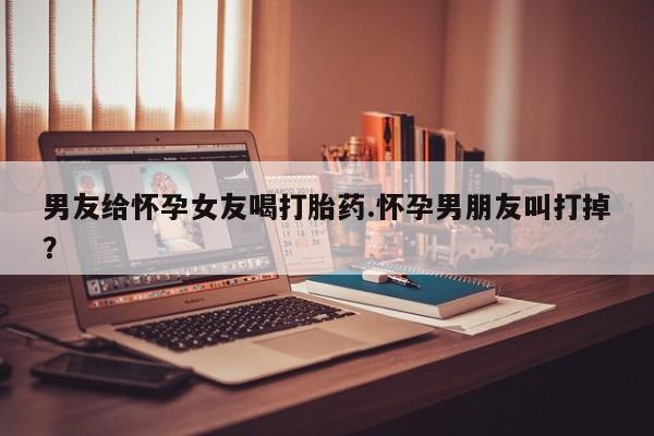 买流产药的联系方式男友给怀孕女友喝打胎药.怀孕男朋友叫打掉？