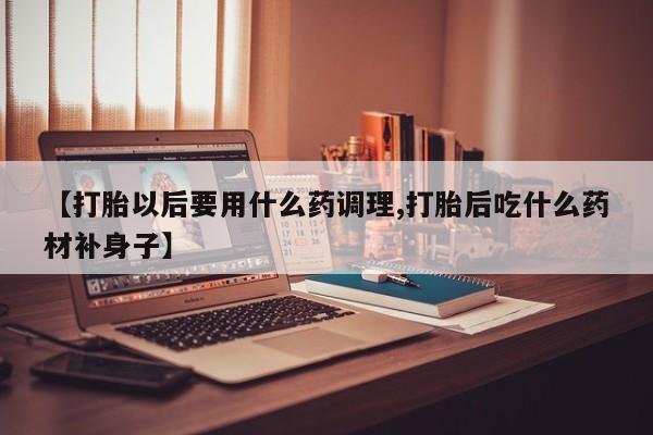 买流产药的联系方式【打胎以后要用什么药调理,打胎后吃什么药材补身子】