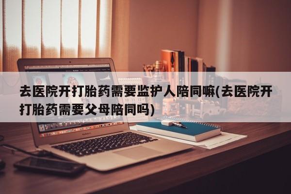 买流产药的联系方式去医院开打胎药需要监护人陪同嘛(去医院开打胎药需要父母陪同吗)