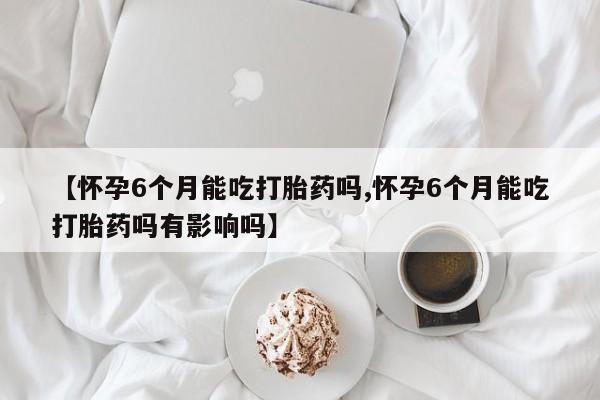 买流产药的联系方式【怀孕6个月能吃打胎药吗,怀孕6个月能吃打胎药吗有影响吗】