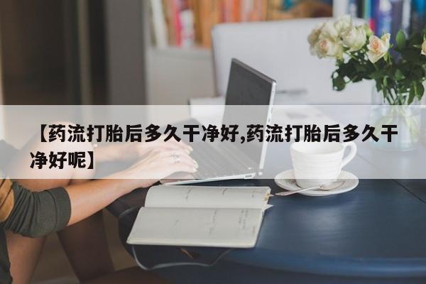 买流产药的联系方式【药流打胎后多久干净好,药流打胎后多久干净好呢】