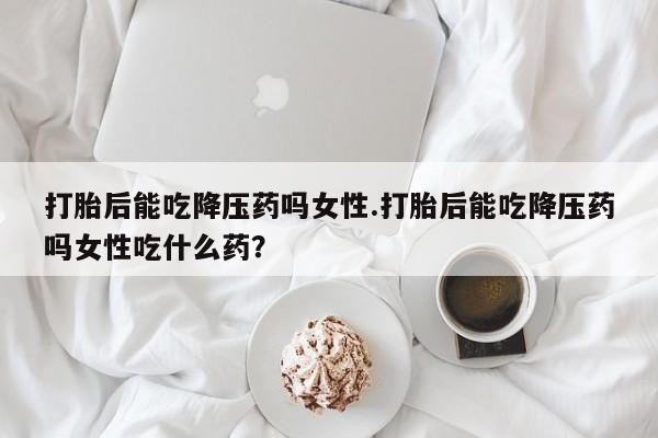 买流产药的联系方式打胎后能吃降压药吗女性.打胎后能吃降压药吗女性吃什么药？