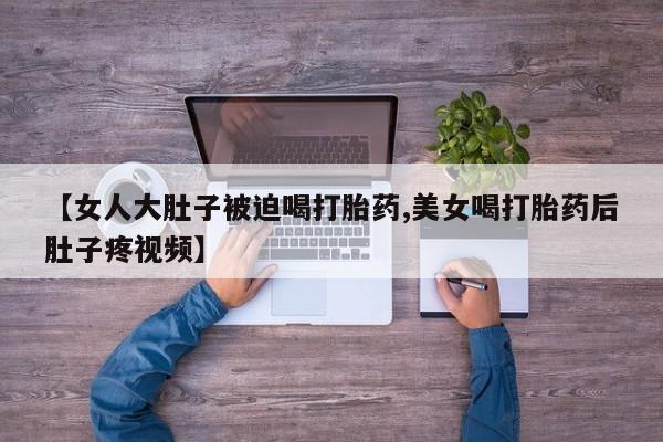 买流产药的联系方式【女人大肚子被迫喝打胎药,美女喝打胎药后肚子疼视频】