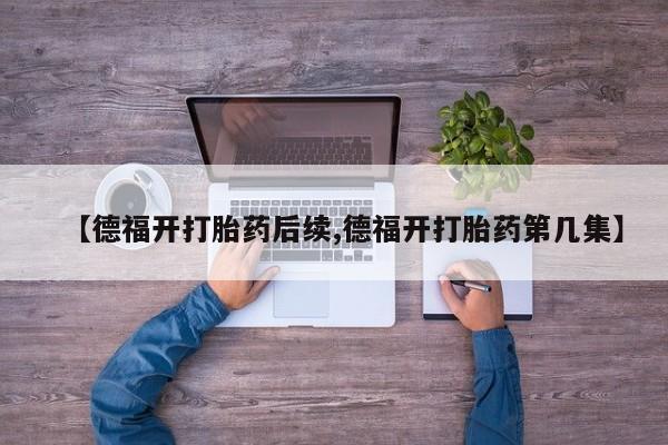 买流产药的联系方式【德福开打胎药后续,德福开打胎药第几集】