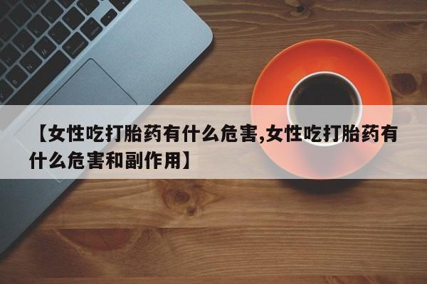 买流产药的联系方式【女性吃打胎药有什么危害,女性吃打胎药有什么危害和副作用】